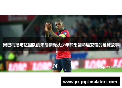 奥巴梅扬与法国队的未尽情缘从少年梦想到命运交错的足球故事