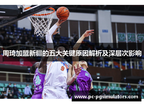 周琦加盟新疆的五大关键原因解析及深层次影响 周琦加盟新疆的五大关键原因解析及深层次影响
