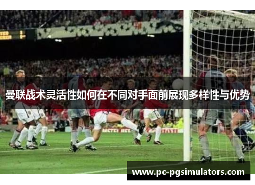 曼联战术灵活性如何在不同对手面前展现多样性与优势