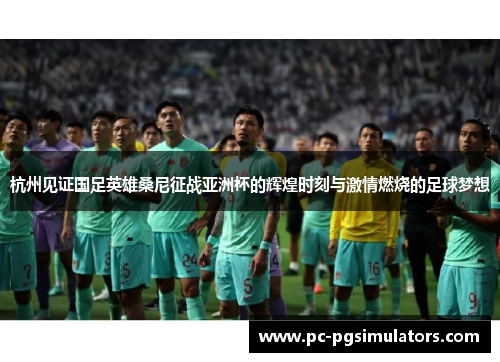 杭州见证国足英雄桑尼征战亚洲杯的辉煌时刻与激情燃烧的足球梦想 杭州见证国足英雄桑尼征战亚洲杯的辉煌时刻与激情燃烧的足球梦想